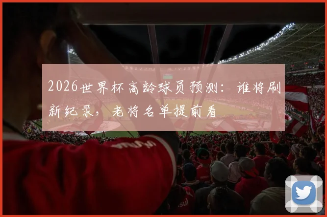 2026世界杯高龄球员预测:谁将刷新纪录,老将名单提前看