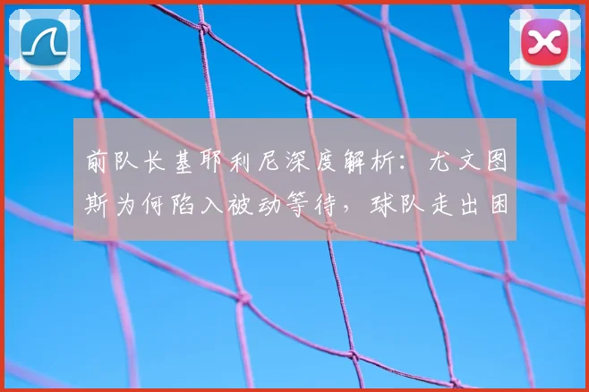 前队长基耶利尼深度解析：尤文图斯为何陷入被动等待，球队走出困境的关键点在哪？