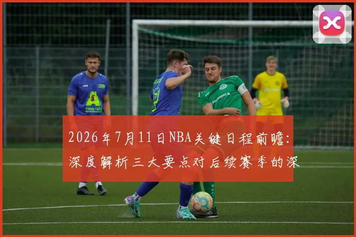 2026年7月11日NBA关键日程前瞻：深度解析三大要点对后续赛季的深远影响