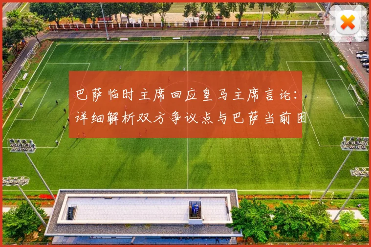 巴萨临时主席回应皇马主席言论：详细解析双方争议点与巴萨当前困境