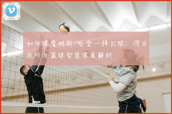 如何像詹姆斯-哈登一样打球:得分技巧与篮球智慧深度解析