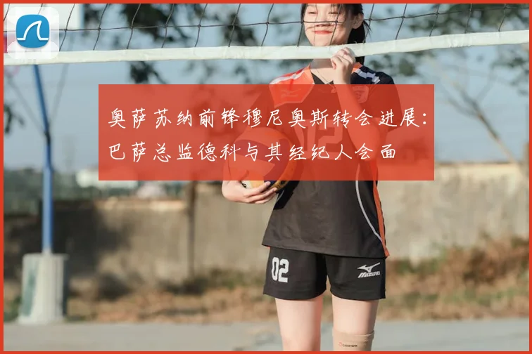 奥萨苏纳前锋穆尼奥斯转会进展：巴萨总监德科与其经纪人会面