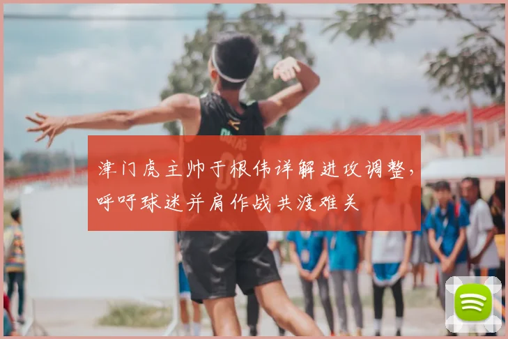 津门虎主帅于根伟详解进攻调整，呼吁球迷并肩作战共渡难关