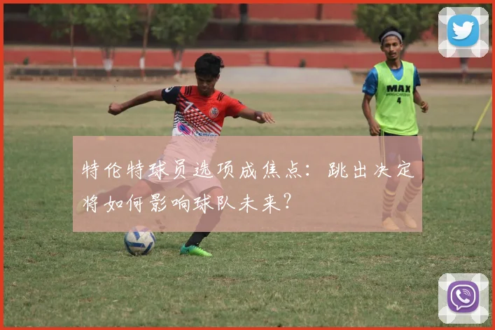 特伦特球员选项成焦点:跳出决定将如何影响球队未来?