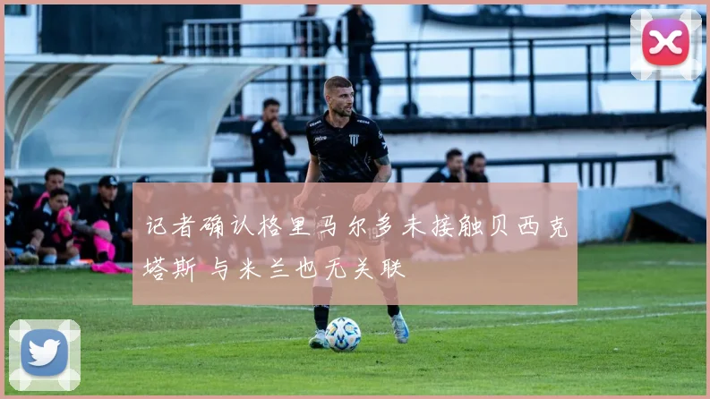 记者确认格里马尔多未接触贝西克塔斯 与米兰也无关联