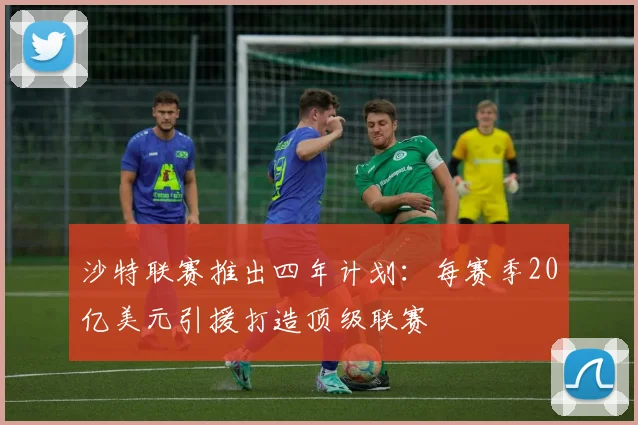 沙特联赛推出四年计划：每赛季20亿美元引援打造顶级联赛