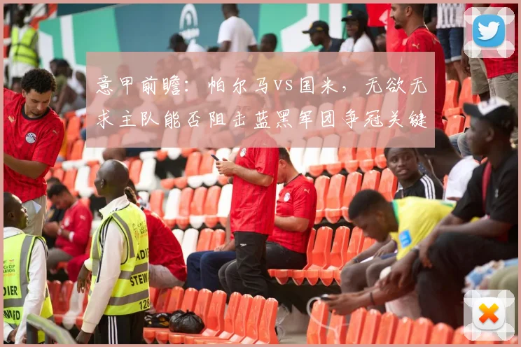 意甲前瞻:帕尔马vs国米,无欲无求主队能否阻击蓝黑军团争冠关键战?