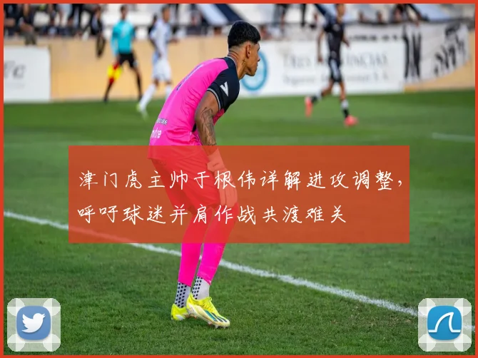 津门虎主帅于根伟详解进攻调整，呼吁球迷并肩作战共渡难关